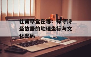 杜甫草堂在哪：探寻诗圣故居的地理坐标与文化密码