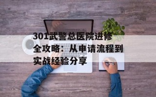 301武警总医院进修全攻略：从申请流程到实战经验分享
