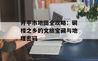 开平市地图全攻略：碉楼之乡的文旅宝藏与地理密码