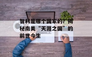 智利是哪个国家的？揭秘南美“天涯之国”的前世今生