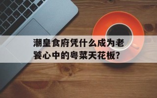 潮皇食府凭什么成为老饕心中的粤菜天花板？