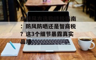 皮肤风衣选购终极指南：防风防晒还是智商税？这3个细节暴露真实品质