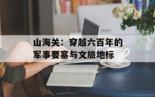 山海关：穿越六百年的军事要塞与文旅地标