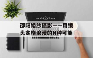 邵阳婚纱摄影——用镜头定格浪漫的N种可能
