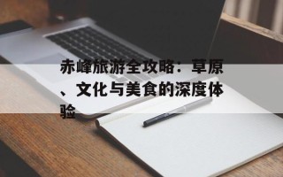 赤峰旅游全攻略：草原、文化与美食的深度体验