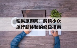 稻果旅游网：解锁小众旅行新体验的终极指南