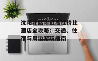 沈阳北站附近高性价比酒店全攻略：交通、住宿与周边游玩指南