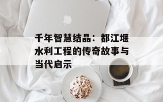 千年智慧结晶：都江堰水利工程的传奇故事与当代启示