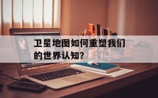 卫星地图如何重塑我们的世界认知？