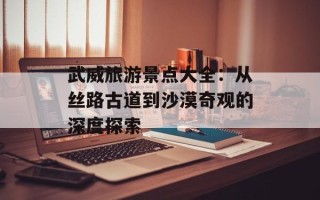 武威旅游景点大全：从丝路古道到沙漠奇观的深度探索