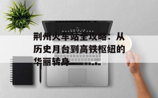 荆州火车站全攻略：从历史月台到高铁枢纽的华丽转身