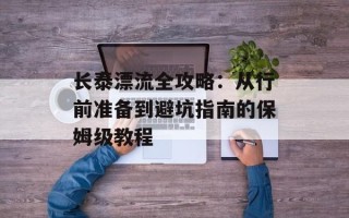 长泰漂流全攻略：从行前准备到避坑指南的保姆级教程