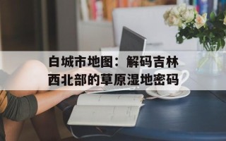 白城市地图：解码吉林西北部的草原湿地密码
