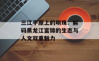 三江平原上的明珠：解码黑龙江富锦的生态与人文双重魅力