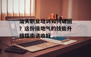 汕头职业培训如何破圈？这份接地气的技能升级指南请收好