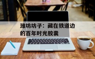 潍坊坊子：藏在铁道边的百年时光胶囊
