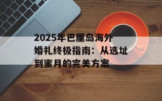 2025年巴厘岛海外婚礼终极指南：从选址到蜜月的完美方案
