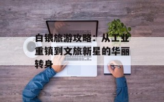 白银旅游攻略：从工业重镇到文旅新星的华丽转身