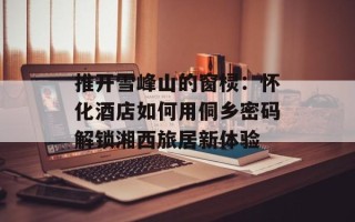 推开雪峰山的窗棂：怀化酒店如何用侗乡密码解锁湘西旅居新体验