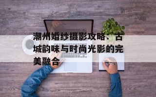 潮州婚纱摄影攻略：古城韵味与时尚光影的完美融合