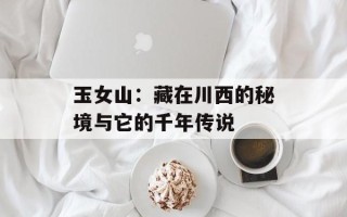 玉女山：藏在川西的秘境与它的千年传说