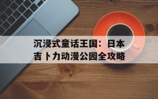沉浸式童话王国：日本吉卜力动漫公园全攻略