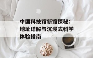 中国科技馆新馆探秘：地址详解与沉浸式科学体验指南
