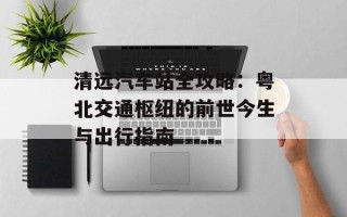 清远汽车站全攻略：粤北交通枢纽的前世今生与出行指南