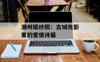 潮州婚纱照：古城光影里的爱情诗篇
