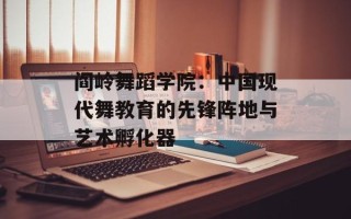阎岭舞蹈学院：中国现代舞教育的先锋阵地与艺术孵化器
