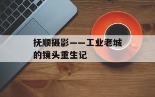 抚顺摄影——工业老城的镜头重生记