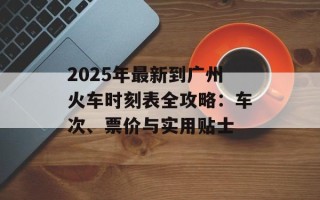 2025年最新到广州火车时刻表全攻略：车次、票价与实用贴士