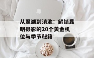 从翠湖到滇池：解锁昆明摄影的20个黄金机位与季节秘籍