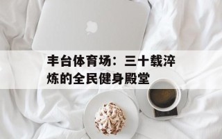 丰台体育场：三十载淬炼的全民健身殿堂