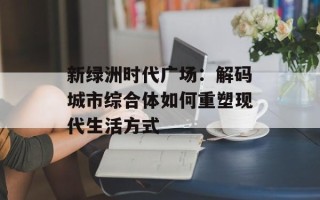 新绿洲时代广场：解码城市综合体如何重塑现代生活方式