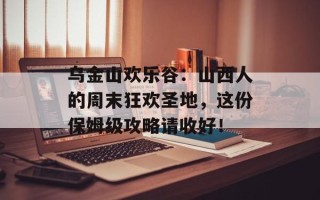 乌金山欢乐谷：山西人的周末狂欢圣地，这份保姆级攻略请收好！