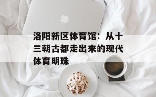 洛阳新区体育馆：从十三朝古都走出来的现代体育明珠