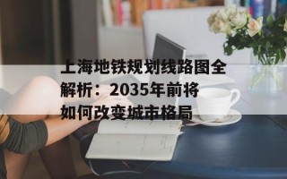上海地铁规划线路图全解析：2035年前将如何改变城市格局