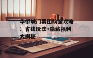 华侨城门票团购全攻略：省钱玩法+隐藏福利大揭秘