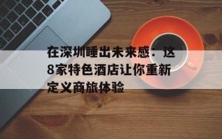 在深圳睡出未来感：这8家特色酒店让你重新定义商旅体验