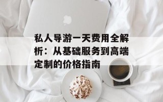 私人导游一天费用全解析：从基础服务到高端定制的价格指南