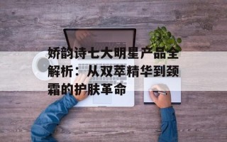 娇韵诗七大明星产品全解析：从双萃精华到颈霜的护肤革命