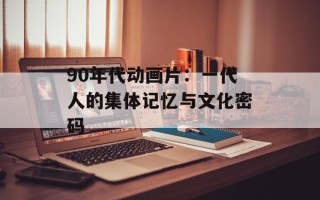 90年代动画片：一代人的集体记忆与文化密码