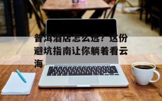 普洱酒店怎么选？这份避坑指南让你躺着看云海