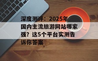 深度测评：2025年国内主流旅游网站哪家强？这5个平台实测告诉你答案