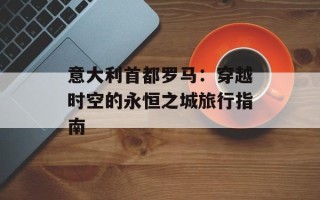意大利首都罗马：穿越时空的永恒之城旅行指南