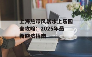 上海热带风暴水上乐园全攻略：2025年最新避坑指南
