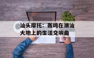 汕头摩托：轰鸣在潮汕大地上的生活交响曲