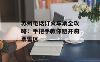 苏州电话订火车票全攻略：手把手教你避开购票雷区