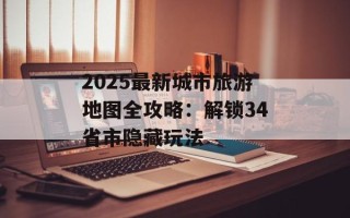 2025最新城市旅游地图全攻略：解锁34省市隐藏玩法